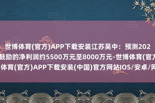 世博体育(官方)APP下载安装江苏吴中：预测2024年度包摄于上市公司鼓励的净利润约5500万元至8000万元-世博体育(官方)APP下载安装(中国)官方网站IOS/安卓/网页通用版入口