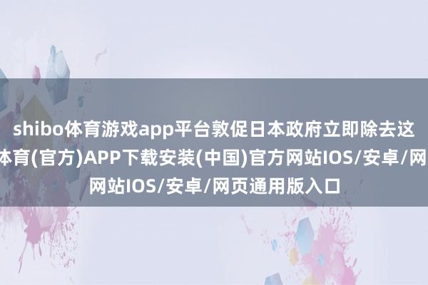 shibo体育游戏app平台敦促日本政府立即除去这一主义-世博体育(官方)APP下载安装(中国)官方网站IOS/安卓/网页通用版入口