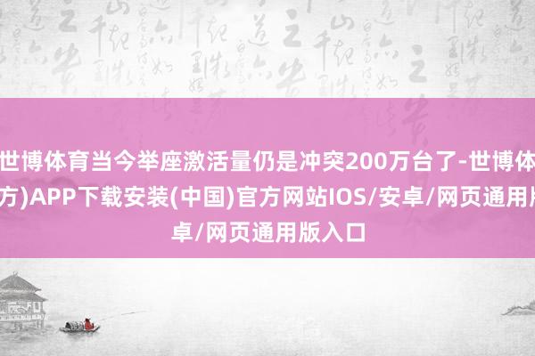 世博体育当今举座激活量仍是冲突200万台了-世博体育(官方)APP下载安装(中国)官方网站IOS/安卓/网页通用版入口