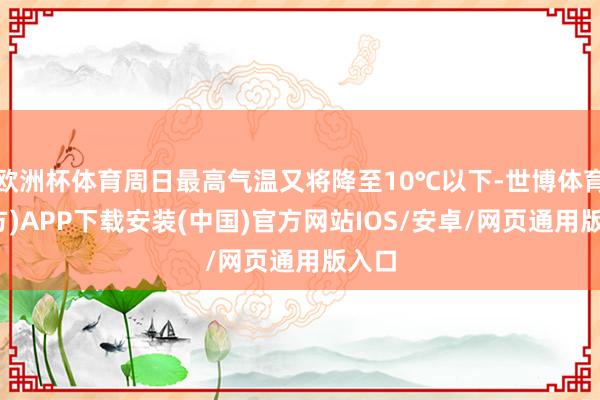 欧洲杯体育周日最高气温又将降至10℃以下-世博体育(官方)APP下载安装(中国)官方网站IOS/安卓/网页通用版入口