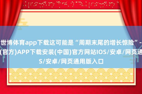 世博体育app下载这可能是“周期末尾的增长惊险”-世博体育(官方)APP下载安装(中国)官方网站IOS/安卓/网页通用版入口