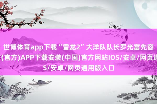 世博体育app下载　　“雪龙2”大洋队队长罗光富先容-世博体育(官方)APP下载安装(中国)官方网站IOS/安卓/网页通用版入口