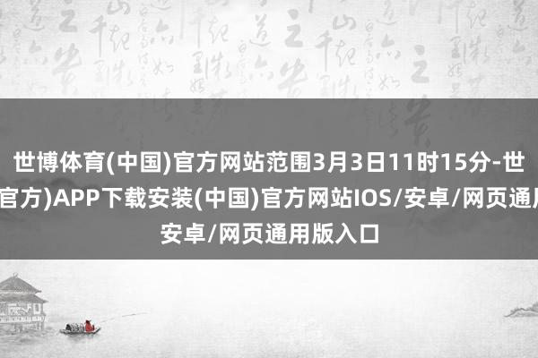 世博体育(中国)官方网站范围3月3日11时15分-世博体育(官方)APP下载安装(中国)官方网站IOS/安卓/网页通用版入口